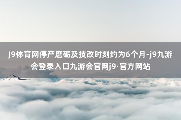 J9体育网停产磨砺及技改时刻约为6个月-j9九游会登录入口九游会官网j9·官方网站