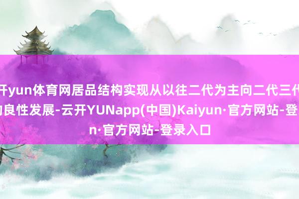 开yun体育网居品结构实现从以往二代为主向二代三代平衡的良性发展-云开YUNapp(中国)Kaiyun·官方网站-登录入口