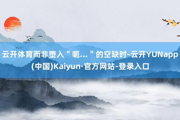 云开体育而非堕入＂呃...＂的空缺时-云开YUNapp(中国)Kaiyun·官方网站-登录入口