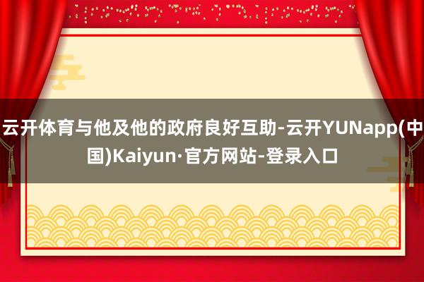 云开体育与他及他的政府良好互助-云开YUNapp(中国)Kaiyun·官方网站-登录入口