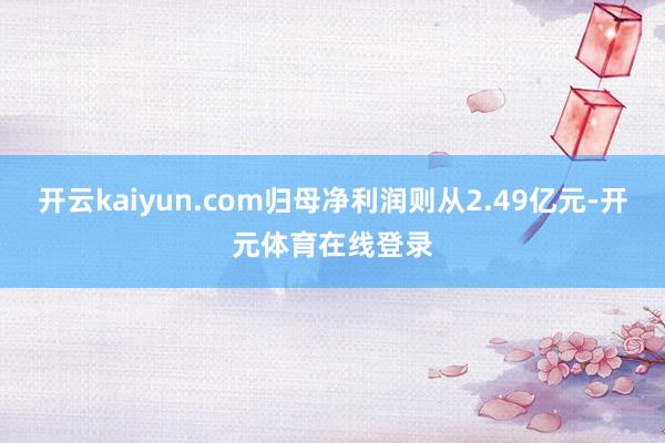 开云kaiyun.com归母净利润则从2.49亿元-开元体育
