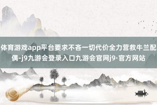 体育游戏app平台要求不吝一切代价全力营救牛兰配偶-j9九游会登录入口九游会官网j9·官方网站