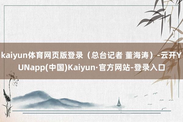 kaiyun体育网页版登录（总台记者 董海涛）-云开YUNapp(中国)Kaiyun·官方网站-登录入口