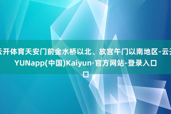 云开体育天安门前金水桥以北、故宫午门以南地区-云开YUNapp(中国)Kaiyun·官方网站-登录入口