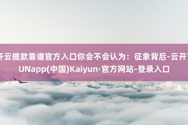 开云提款靠谱官方入口你会不会认为：征象背后-云开YUNapp(中国)Kaiyun·官方网站-登录入口