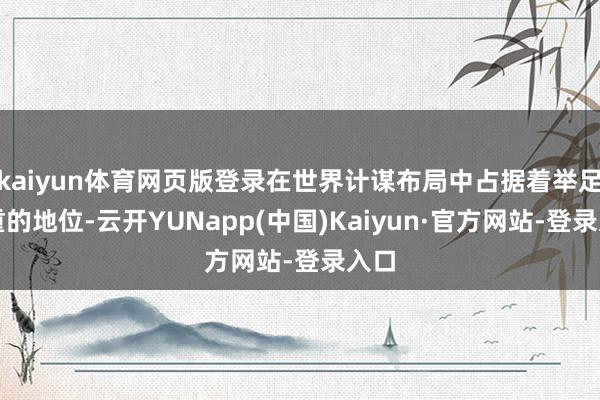 kaiyun体育网页版登录在世界计谋布局中占据着举足轻重的地位-云开YUNapp(中国)Kaiyun·官方网站-登录入口