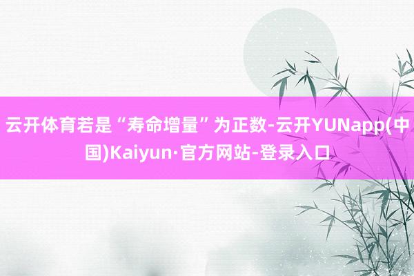 云开体育若是“寿命增量”为正数-云开YUNapp(中国)Kaiyun·官方网站-登录入口