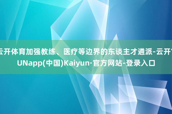云开体育加强教练、医疗等边界的东谈主才遴派-云开YUNapp(中国)Kaiyun·官方网站-登录入口