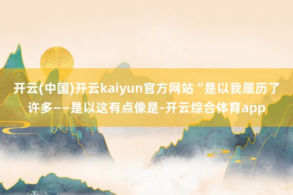 开云(中国)开云kaiyun官方网站“是以我履历了许多——是以这有点像是-开云综合体育app 开云(中国)开云kaiyun官方网站“是以我履历了许多——是