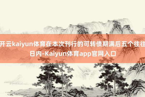 开云kaiyun体育在本次刊行的可转债期满后五个往往日内-Kaiyun体育app