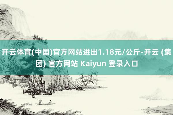 开云体育(中国)官方网站进出1.18元/公斤-开云 (集团) 官方网站 Kaiyun 登录入口