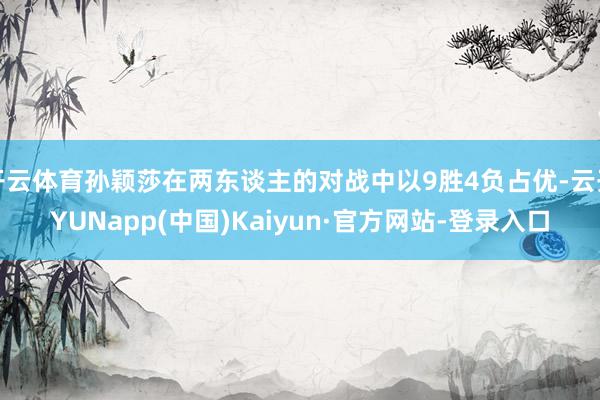 开云体育孙颖莎在两东谈主的对战中以9胜4负占优-云开YUNapp(中国)Kaiyun·官方网站-登录入口