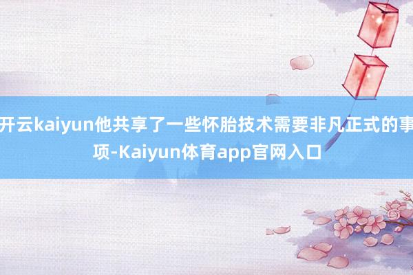 开云kaiyun他共享了一些怀胎技术需要非凡正式的事项-Kaiyun体育app官