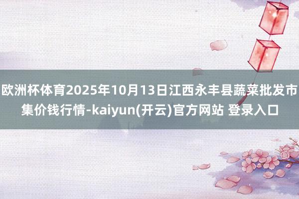 欧洲杯体育2025年10月13日江西永丰县蔬菜批发市集价钱行