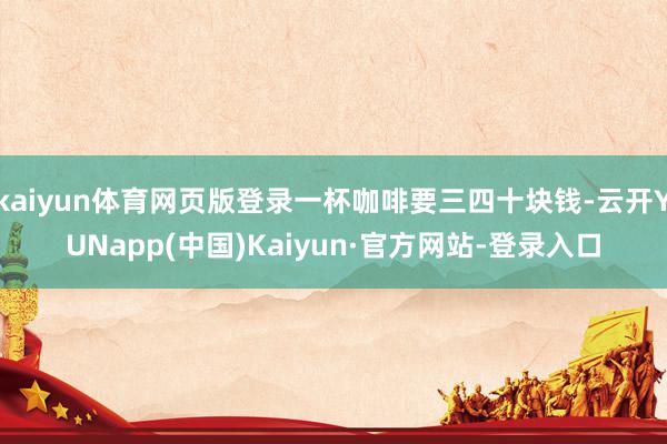 kaiyun体育网页版登录一杯咖啡要三四十块钱-云开YUNapp(中国)Kaiyun·官方网站-登录入口