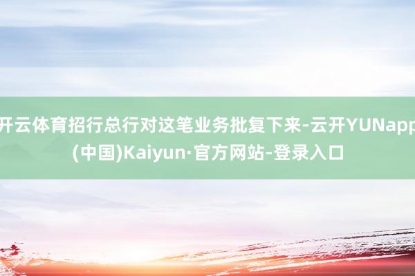开云体育招行总行对这笔业务批复下来-云开YUNapp(中国)Kaiyun·官方网站-登录入口