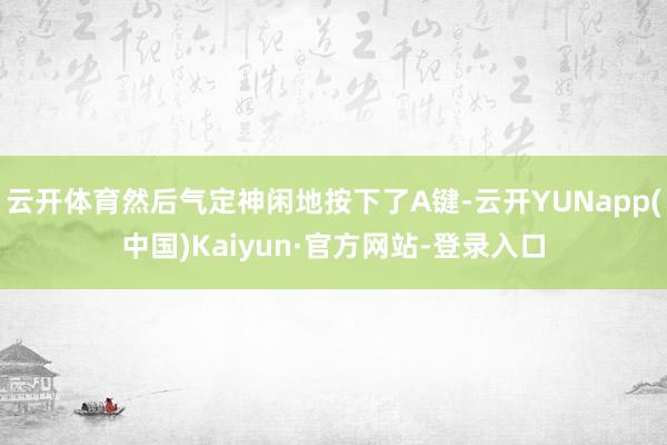 云开体育然后气定神闲地按下了A键-云开YUNapp(中国)Kaiyun·官方网站-登录入口