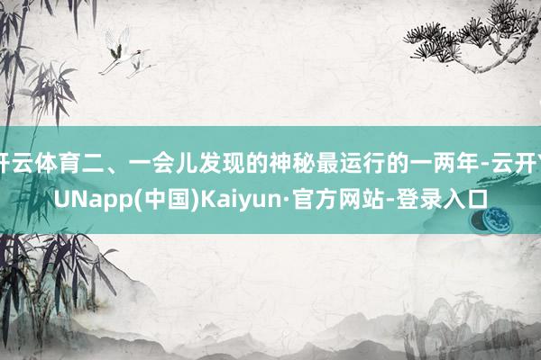 开云体育二、一会儿发现的神秘最运行的一两年-云开YUNapp(中国)Kaiyun·官方网站-登录入口