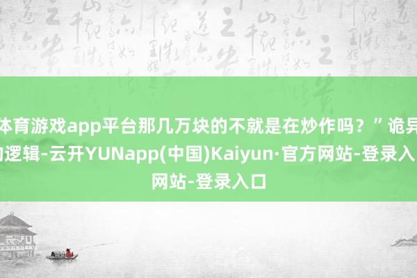 体育游戏app平台那几万块的不就是在炒作吗?”诡异的逻辑-云开YUNapp(中国)Kaiyun·官方网站-登录入口