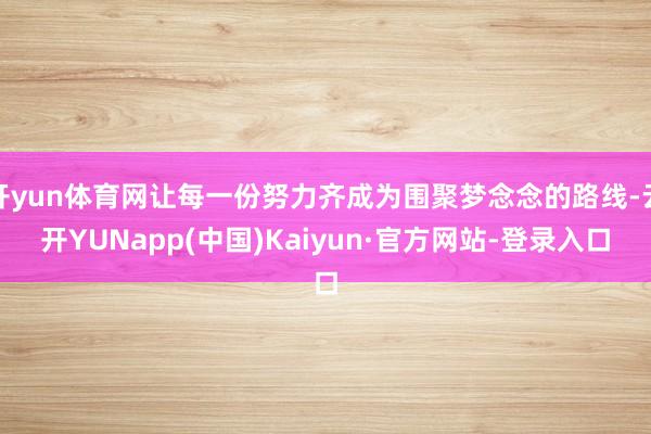 开yun体育网让每一份努力齐成为围聚梦念念的路线-云开YUNapp(中国)Kaiyun·官方网站-登录入口