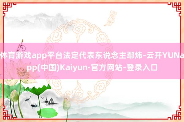 体育游戏app平台法定代表东说念主鄢炜-云开YUNapp(中国)Kaiyun·官方网站-登录入口