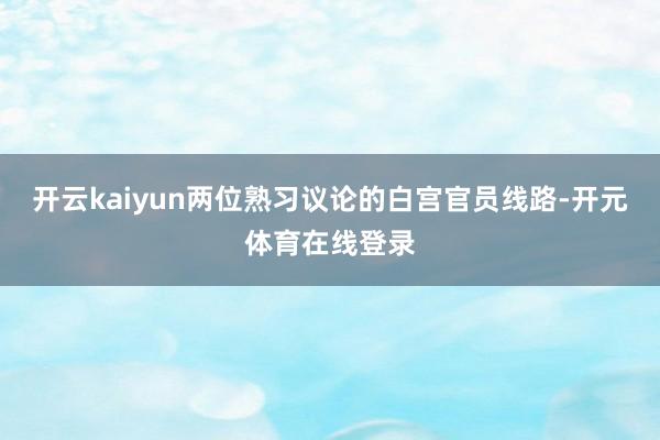 开云kaiyun两位熟习议论的白宫官员线路-开元体育在线登录