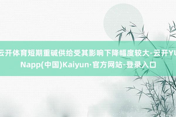 云开体育短期重碱供给受其影响下降幅度较大-云开YUNapp(中国)Kaiyun·官方网站-登录入口