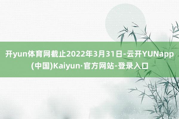 开yun体育网截止2022年3月31日-云开YUNapp(中国)Kaiyun·官方网站-登录入口