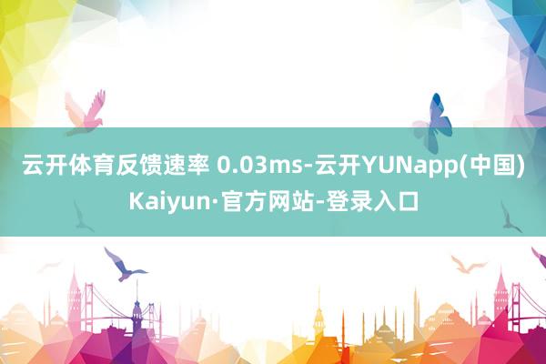 云开体育反馈速率 0.03ms-云开YUNapp(中国)Kaiyun·官方网站-登录入口