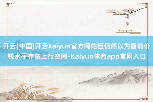 开云(中国)开云kaiyun官方网站但仍然以为面前价钱水平存在上行空间-Kaiy