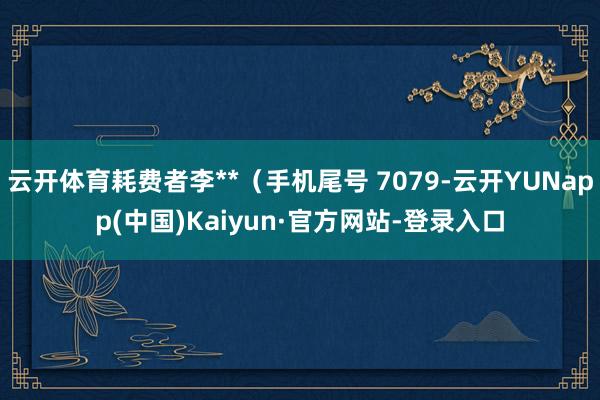云开体育耗费者李**（手机尾号 7079-云开YUNapp(中国)Kaiyun·官方网站-登录入口