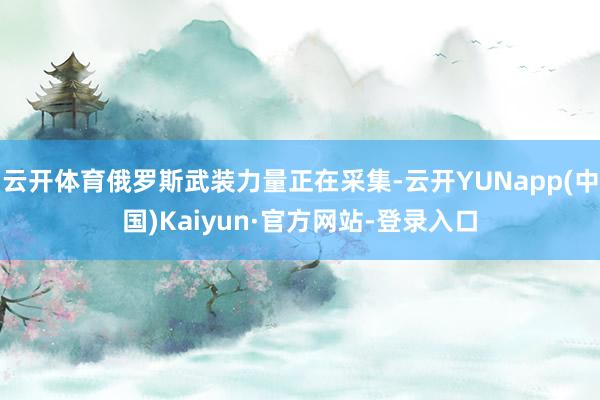 云开体育俄罗斯武装力量正在采集-云开YUNapp(中国)Kaiyun·官方网站-登录入口