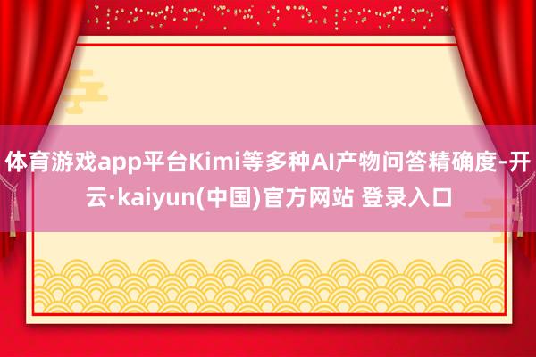 体育游戏app平台Kimi等多种AI产物问答精确度-开云·kaiyun(中国)官方网站 登录入口