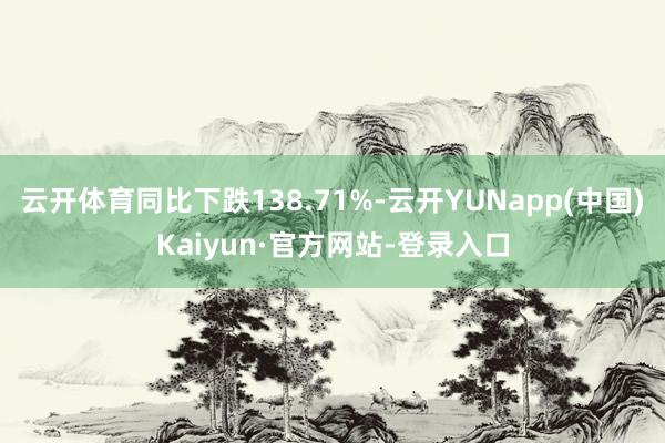 云开体育同比下跌138.71%-云开YUNapp(中国)Kaiyun·官方网站-登录入口