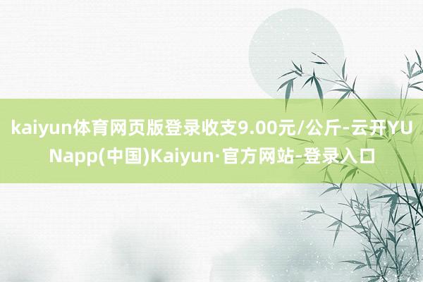 kaiyun体育网页版登录收支9.00元/公斤-云开YUNapp(中国)Kaiyun·官方网站-登录入口