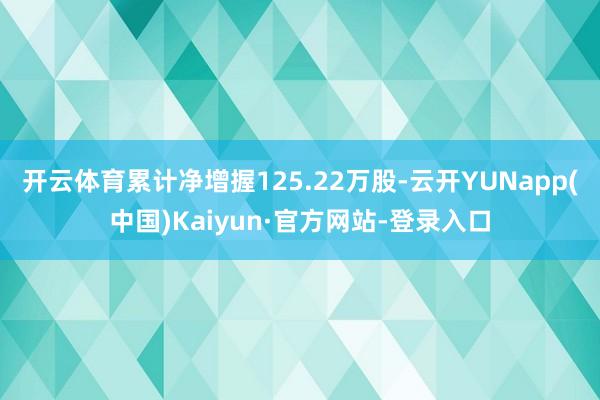开云体育累计净增握125.22万股-云开YUNapp(中国)Kaiyun·官方网站-登录入口