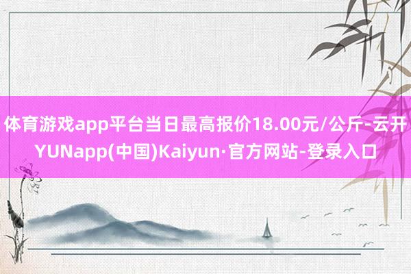 体育游戏app平台当日最高报价18.00元/公斤-云开YUNapp(中国)Kaiyun·官方网站-登录入口