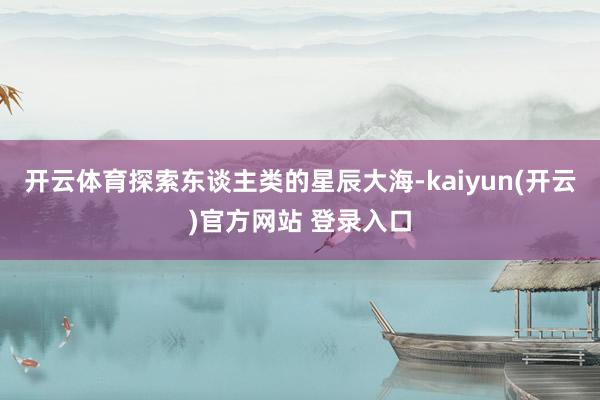 开云体育探索东谈主类的星辰大海-kaiyun(开云)官方网站