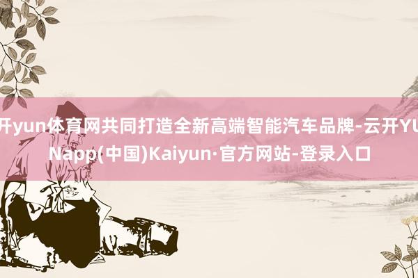 开yun体育网共同打造全新高端智能汽车品牌-云开YUNapp(中国)Kaiyun·官方网站-登录入口