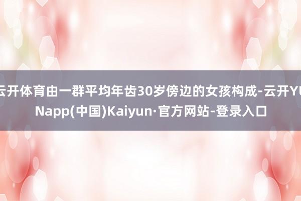 云开体育由一群平均年齿30岁傍边的女孩构成-云开YUNapp(中国)Kaiyun·官方网站-登录入口