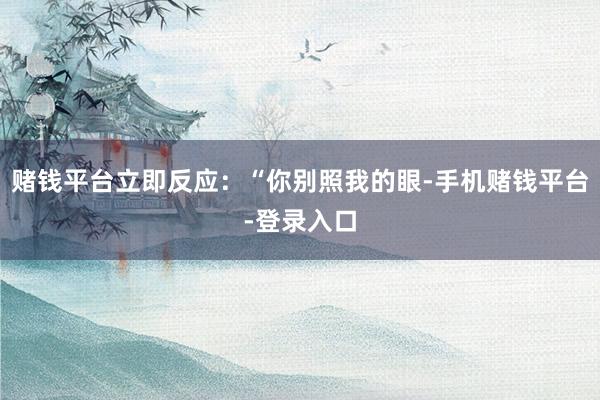 赌钱平台立即反应：“你别照我的眼-手机赌钱平台-登录入口