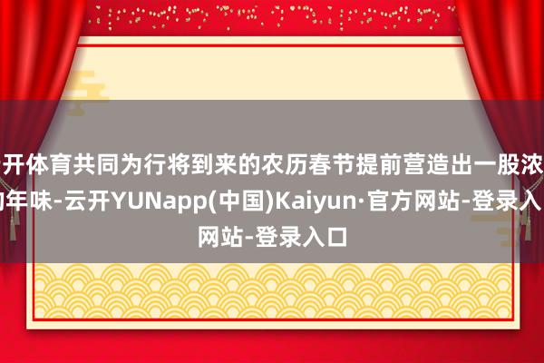 云开体育共同为行将到来的农历春节提前营造出一股浓郁的年味-云开YUNapp(中国)Kaiyun·官方网站-登录入口