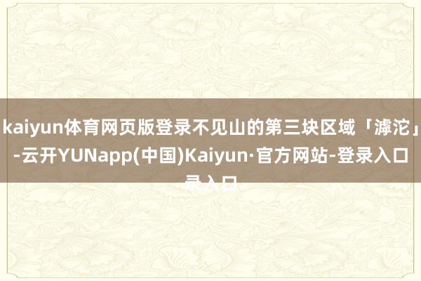 kaiyun体育网页版登录不见山的第三块区域「滹沱」-云开YUNapp(中国)Kaiyun·官方网站-登录入口