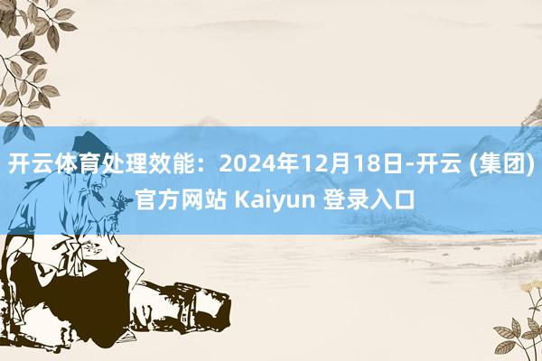 开云体育处理效能：2024年12月18日-开云 (集团) 官方网站 Kaiyun 登录入口