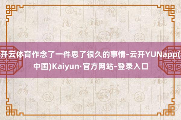 开云体育作念了一件思了很久的事情-云开YUNapp(中国)Kaiyun·官方网站-登录入口