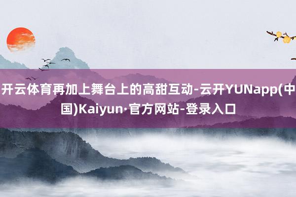开云体育再加上舞台上的高甜互动-云开YUNapp(中国)Kaiyun·官方网站-登录入口