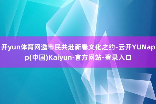 开yun体育网邀市民共赴新春文化之约-云开YUNapp(中国)Kaiyun·官方网站-登录入口