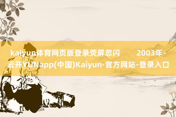 kaiyun体育网页版登录荧屏忽闪        2003年-云开YUNapp(中国)Kaiyun·官方网站-登录入口