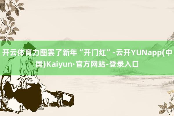 开云体育力图罢了新年“开门红”-云开YUNapp(中国)Kaiyun·官方网站-登录入口