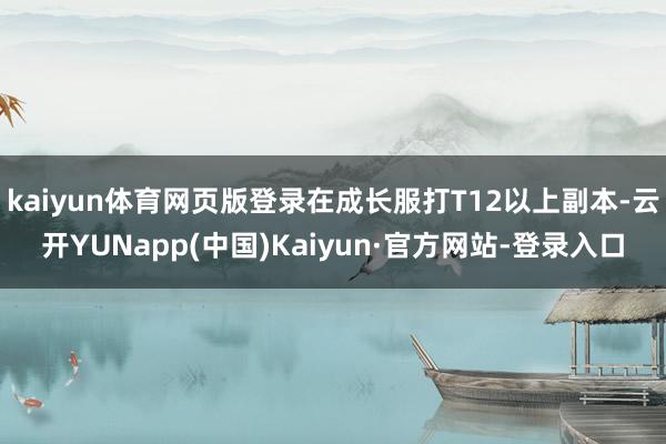 kaiyun体育网页版登录在成长服打T12以上副本-云开YUNapp(中国)Kaiyun·官方网站-登录入口